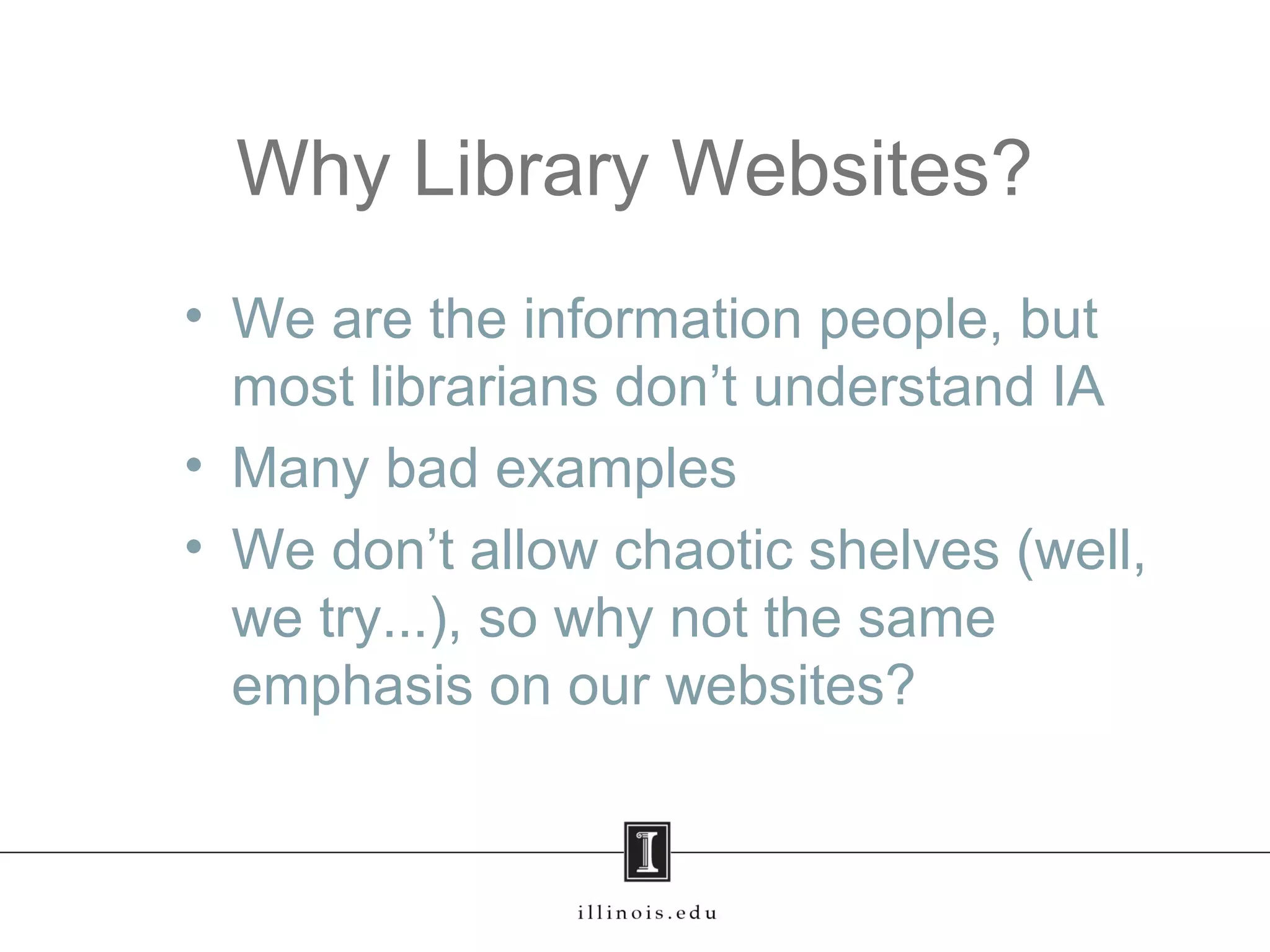Why Library Websites?
• We are the information people, but
most librarians don’t understand IA
• Many bad examples
• We don’t allow chaotic shelves (well,
we try...), so why not the same
emphasis on our websites?
 