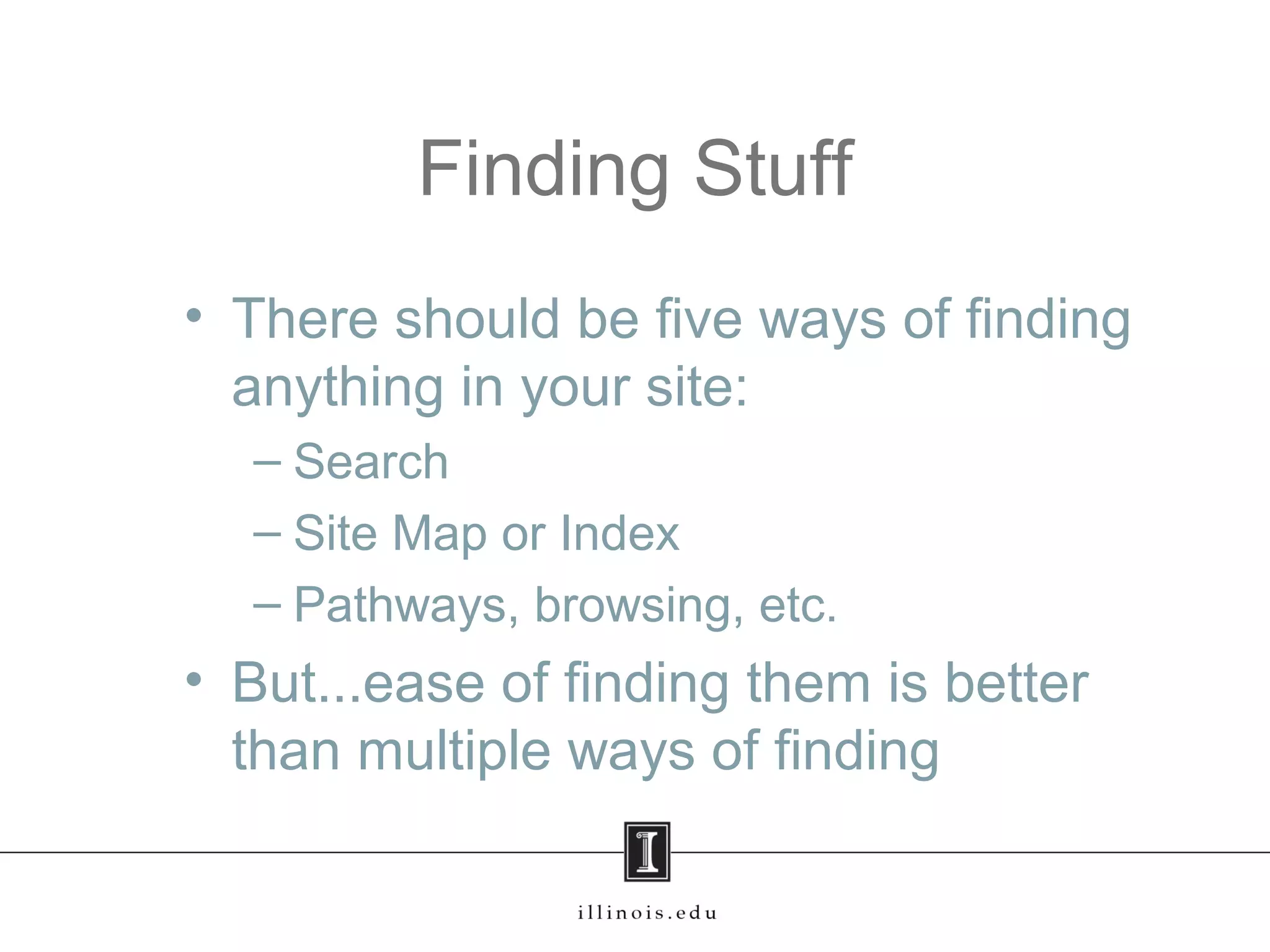 Finding Stuff
• There should be five ways of finding
anything in your site:
– Search
– Site Map or Index
– Pathways, browsing, etc.
• But...ease of finding them is better
than multiple ways of finding
 