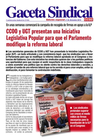 Confederación Sindical de CCOO             Edición especial    nº 33. Diciembre 2010



En unas semanas comenzará la campaña de recogida de firmas en apoyo a la ILP

CCOO y UGT presentan una Iniciativa
Legislativa Popular para que el Parlamento
modifique la reforma laboral
n Los secretarios generales de CCOO y UGT han presentado la Iniciativa Legislativa Po-
pular (ILP) –un texto articulado y con consistencia legal– que los sindicatos van a llevar
al Parlamento para que se modifique la reforma laboral aprobada en el Congreso a ins-
tancias del Gobierno. Con esta iniciativa los sindicatos quieren dar a los partidos políticos
una oportunidad para que recojan el sentir mayoritario de la clase trabajadora respecto
a cómo acometer una política que no atente contra los derechos laborales y sociales, y
corrijan el rumbo de una reforma laboral que no ha servido ni para crear empleo, evitar su
destrucción, ni para fomentar la contratación indefinida.


E
      l respaldo de los trabajadores y
      trabajadoras a la huelga gene-
      ral y a las manifestaciones cele-
bradas el pasado 29 de septiembre
contra la reforma laboral ha llevado
a CCOO y a UGT a dar un paso más
en su estrategia reivindicativa y de
movilización para hacer reversible la
reforma, con la presentación de una
Iniciativa Legislativa Popular.
Un texto articulado de ley con el que
CCOO y UGT tratan de corregir los
aspectos más lesivos de la reforma
y demostrar que las organizaciones
sindicales tienen alternativas al re-
corte de derechos y al modelo de                                     n Los sindicatos
relaciones laborales que aprobó el
Congreso de los Diputados a instan-
                                                                     pretenden superar
cias del Gobierno.                                                   con creces el medio
Como ha denunciado el secretetario                                   millón de firmas
general de CCOO, Ignacio Fernández
Toxo, en los más de cinco meses                                      necesarias para la
que lleva en vigor la reforma laboral                                tramitación de la ILP
se ha puesto de manifiesto que no                                    en el Congreso
ha servido para crear empleo ni ha
logrado mejorar su calidad. Por el
contrario, el rumbo es profunda-
 