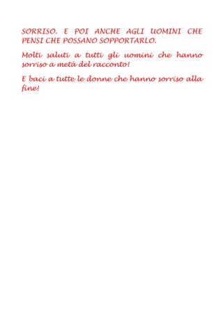 SORRISO. E POI ANCHE AGLI UOMINI CHE
PENSI CHE POSSANO SOPPORTARLO.

Molti saluti a tutti gli uomini che hanno
sorriso a metà del racconto!

E baci a tutte le donne che hanno sorriso alla
fine!
 
