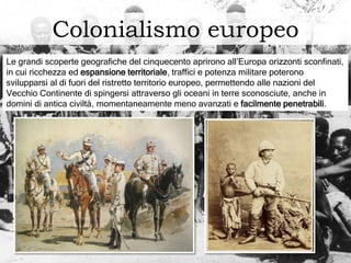 Colonialismo europeo
Le grandi scoperte geografiche del cinquecento aprirono all’Europa orizzonti sconfinati,
in cui ricchezza ed espansione territoriale, traffici e potenza militare poterono
svilupparsi al di fuori del ristretto territorio europeo, permettendo alle nazioni del
Vecchio Continente di spingersi attraverso gli oceani in terre sconosciute, anche in
domini di antica civiltà, momentaneamente meno avanzati e facilmente penetrabili.
 