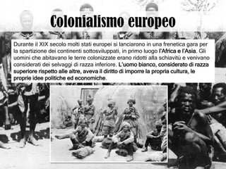 Durante il XIX secolo molti stati europei si lanciarono in una frenetica gara per
la spartizione dei continenti sottosviluppati, in primo luogo l’Africa e l’Asia. Gli
uomini che abitavano le terre colonizzate erano ridotti alla schiavitù e venivano
considerati dei selvaggi di razza inferiore. L’uomo bianco, considerato di razza
superiore rispetto alle altre, aveva il diritto di imporre la propria cultura, le
proprie idee politiche ed economiche.
 