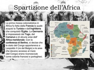 Spartizione dell’Africa
La prima mossa colonialistica in
Africa fu fatta dalla Francia la quale
acquisì la Tunisia e dall'Inghilterra
che conquistò l'Egitto. La Germania
si impossessò del Togo, del
Camerun e di alcune aree dell'
Africa meridionale. Con la
conferenza di Berlino, si decise che
lo stato del Congo apparteneva a
Leopoldo II (re del Belgio) e le aree
che davano accesso al mare
(del Congo) erano riconosciute
come colonie francesi e portoghesi.
 