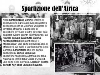Nella conferenza di Berlino, inoltre, si
concluse che ogni stato europeo poteva
conquistare con la violenza una parte di
territorio africano, a patto che si
sarebbero avvisate le altre potenze, così
da poter evitare scontri internazionali. La
Francia occupò quasi tutta la zona
nordoccidentale del continente, il
Madagascar, una parte del Congo che si
affacciava sul mare e un frammento della
Somalia. L'Inghilterra che era partita
dall'Egitto si spinse verso sud
impadronendosi del Sudafrica poi della
Nigeria ed infine della Costa d'Oro e di
una parte della Somalia. L'Italia in questo
periodo non ebbe un ruolo rilevante.
 