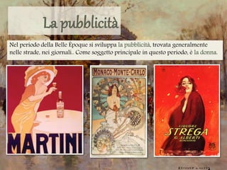 Nel periodo della Belle Époque si sviluppa la pubblicità, trovata generalmente
nelle strade, nei giornali.. Come soggetto principale in questo periodo, è la donna.
 