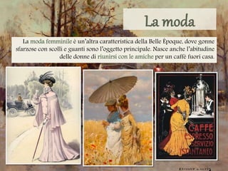 La moda femminile è un’altra caratteristica della Belle Époque, dove gonne
sfarzose con scolli e guanti sono l’oggetto principale. Nasce anche l’abitudine
delle donne di riunirsi con le amiche per un caffè fuori casa.
 