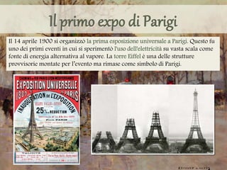 Il 14 aprile 1900 si organizzò la prima esposizione universale a Parigi. Questo fu
uno dei primi eventi in cui si sperimentò l'uso dell'elettricità su vasta scala come
fonte di energia alternativa al vapore. La torre Eiffel è una delle strutture
provvisorie montate per l’evento ma rimase come simbolo di Parigi.
 