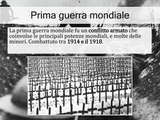 Prima guerra mondiale
La prima guerra mondiale fu un conflitto armato che
coinvolse le principali potenze mondiali, e molte delle
minori. Combattuto tra 1914 e il 1918.
 
