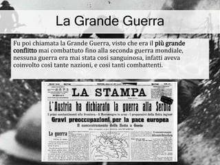 La Grande Guerra
Fu poi chiamata la Grande Guerra, visto che era il più grande
conflitto mai combattuto fino alla seconda guerra mondiale,
nessuna guerra era mai stata cosi sanguinosa, infatti aveva
coinvolto così tante nazioni, e cosi tanti combattenti.
 