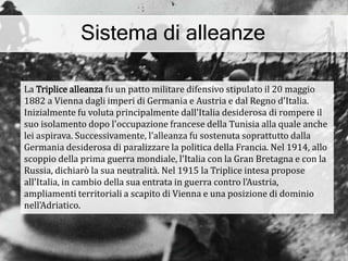 Sistema di alleanze
La Triplice alleanza fu un patto militare difensivo stipulato il 20 maggio
1882 a Vienna dagli imperi di Germania e Austria e dal Regno d'Italia.
Inizialmente fu voluta principalmente dall'Italia desiderosa di rompere il
suo isolamento dopo l'occupazione francese della Tunisia alla quale anche
lei aspirava. Successivamente, l'alleanza fu sostenuta soprattutto dalla
Germania desiderosa di paralizzare la politica della Francia. Nel 1914, allo
scoppio della prima guerra mondiale, l'Italia con la Gran Bretagna e con la
Russia, dichiarò la sua neutralità. Nel 1915 la Triplice intesa propose
all'Italia, in cambio della sua entrata in guerra contro l'Austria,
ampliamenti territoriali a scapito di Vienna e una posizione di dominio
nell'Adriatico.
 