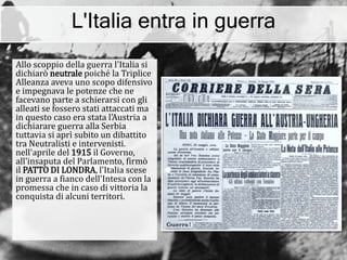 L'Italia entra in guerra
Allo scoppio della guerra l'Italia si
dichiarò neutrale poiché la Triplice
Alleanza aveva uno scopo difensivo
e impegnava le potenze che ne
facevano parte a schierarsi con gli
alleati se fossero stati attaccati ma
in questo caso era stata l'Austria a
dichiarare guerra alla Serbia
tuttavia si aprì subito un dibattito
tra Neutralisti e intervenisti.
nell'aprile del 1915 il Governo,
all'insaputa del Parlamento, firmò
il PATTO DI LONDRA, l'Italia scese
in guerra a fianco dell'Intesa con la
promessa che in caso di vittoria la
conquista di alcuni territori.
 