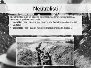 Neutralisti
I neutralisti erano un gruppo di persone contrarie alla guerra. A
questo gruppo facevano parte:
• socialisti (per i quali la guerra avrebbe favorito solo i capitalisti)
• cattolici
• giolittiani (per i quali l'Italia era impreparata alla guerra).
 
