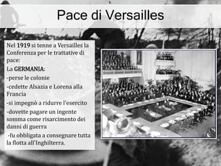 Pace di Versailles
Nel 1919 si tenne a Versailles la
Conferenza per le trattative di
pace:
La GERMANIA:
-perse le colonie
-cedette Alsazia e Lorena alla
Francia
-si impegnò a ridurre l'esercito
-dovette pagare un ingente
somma come risarcimento dei
danni di guerra
-fu obbligata a consegnare tutta
la flotta all'Inghilterra.
 