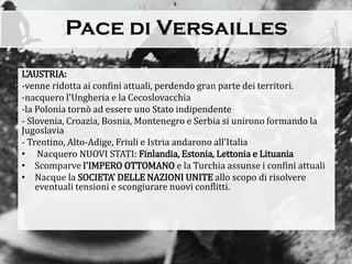 L'AUSTRIA:
-venne ridotta ai confini attuali, perdendo gran parte dei territori.
-nacquero l'Ungheria e la Cecoslovacchia
-la Polonia tornò ad essere uno Stato indipendente
- Slovenia, Croazia, Bosnia, Montenegro e Serbia si unirono formando la
Jugoslavia
- Trentino, Alto-Adige, Friuli e Istria andarono all'Italia
• Nacquero NUOVI STATI: Finlandia, Estonia, Lettonia e Lituania
• Scomparve l'IMPERO OTTOMANO e la Turchia assunse i confini attuali
• Nacque la SOCIETA' DELLE NAZIONI UNITE allo scopo di risolvere
eventuali tensioni e scongiurare nuovi conflitti.
 