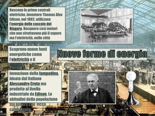 Nascono le prime centrali
elettriche, inventore Thomas Alva
Edison, nel 1882, utilizzava
l’energia delle cascate del
Niagara. Nacquero cosi motori
che non sfruttavano più il vapore
ma l’elettricità, nelle città
comparvero i primi tram elettrici.
Scoprono nuove fonti
energetiche come
l’elettricità e il
petrolio.
Invenzione della lampadina,
ideata dal italiano
Alessandro Cruto ma
prodotto al livello
industriale da Edison. Le
abitudini della popolazione
sia povera che ricca
cambiarono.
 