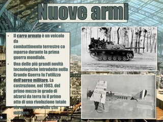 • Il carro armato è un veicolo
da
combattimento terrestre co
mparso durante la prima
guerra mondiale.
• Una delle più grandi novità
tecnologiche introdotte nella
Grande Guerra fu l'utilizzo
dell‘aereo militare. La
costruzione, nel 1903, del
primo mezzo in grado di
alzarsi da terra fu il primo
atto di una rivoluzione totale
sia nel campo civile che
militare.
 