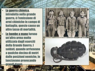 • La guerra chimica,
introdotta nella grande
guerra, è l’emissione di
armi chimiche in campo di
battaglia, questo causo un
altro tasso di mortalità.
• Le bombe a mano furono
un'altra arma molto
utilizzata dagli eserciti
della Grande Guerra. I
soldati, quando arrivavano
a qualche decina di metri
dalle posizioni nemiche, le
lanciavano provocando
grandi danni.
 