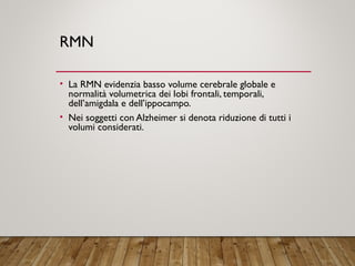 RMN
• La RMN evidenzia basso volume cerebrale globale e
normalità volumetrica dei lobi frontali, temporali,
dell’amigdala e dell’ippocampo.
• Nei soggetti con Alzheimer si denota riduzione di tutti i
volumi considerati.
 
