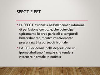 SPECT E PET
• La SPECT evidenzia nell’Alzheimer riduzione
di perfusione corticale, che coinvolge
tipicamente le aree parietali e temporali
bilateralmente, mentre relativamente
preservata è la corteccia frontale.
• LA PET evidenzia nella depressione un
ipometabolismo frontale che tende a
ritornare normale in eutimia
 