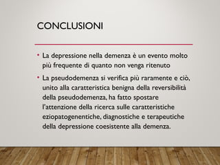 CONCLUSIONI
• La depressione nella demenza è un evento molto
più frequente di quanto non venga ritenuto
• La pseudodemenza si verifica più raramente e ciò,
unito alla caratteristica benigna della reversibilità
della pseudodemenza, ha fatto spostare
l’attenzione della ricerca sulle caratteristiche
eziopatogenentiche, diagnostiche e terapeutiche
della depressione coesistente alla demenza.
 