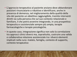 • L’approccio terapeutico al paziente anziano deve abbandonare
posizioni rinunciatarie o riduttive e identificare, anche in
presenza di demenza, nel miglioramento della qualità della
vita del paziente un obiettivo raggiungibile, tramite interventi
diretti sia sulla persona che sul suo contesto relazionale e
familiare, il che potrà avvenire integrando, in una prospettiva
terapeutica e assistenziale sempre più ampia, terapie
farmacologiche e terapie psicologiche.
• In questo caso, integrazione significa non solo la correlazione
tra approcci clinici diversi ma, soprattutto, costruire una valida
e collaborativa relazione assistenziale tra i diversi elementi
implicati nella cura: malato, famiglia, contesto di supporto,
contesto terapeutico
 