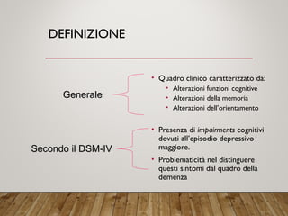 DEFINIZIONE
• Quadro clinico caratterizzato da:
• Alterazioni funzioni cognitive
• Alterazioni della memoria
• Alterazioni dell’orientamento
• Presenza di impairments cognitivi
dovuti all’episodio depressivo
maggiore.
• Problematicità nel distinguere
questi sintomi dal quadro della
demenza
GeneraleGenerale
Secondo il DSM-IVSecondo il DSM-IV
 