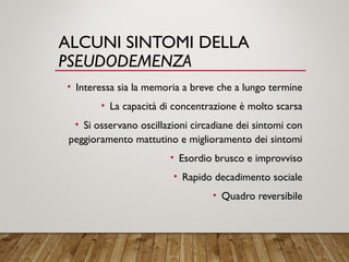 ALCUNI SINTOMI DELLA
PSEUDODEMENZA
• Interessa sia la memoria a breve che a lungo termine
• La capacità di concentrazione è molto scarsa
• Si osservano oscillazioni circadiane dei sintomi con
peggioramento mattutino e miglioramento dei sintomi
• Esordio brusco e improvviso
• Rapido decadimento sociale
• Quadro reversibile
 