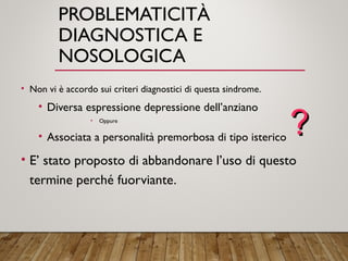 PROBLEMATICITÀ
DIAGNOSTICA E
NOSOLOGICA
• Non vi è accordo sui criteri diagnostici di questa sindrome.
• Diversa espressione depressione dell’anziano
• Oppure
• Associata a personalità premorbosa di tipo isterico
• E’ stato proposto di abbandonare l’uso di questo
termine perché fuorviante.
??
 