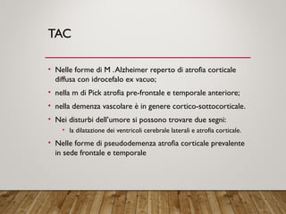 TAC
• Nelle forme di M .Alzheimer reperto di atrofia corticale
diffusa con idrocefalo ex vacuo;
• nella m di Pick atrofia pre-frontale e temporale anteriore;
• nella demenza vascolare è in genere cortico-sottocorticale.
• Nei disturbi dell’umore si possono trovare due segni:
• la dilatazione dei ventricoli cerebrale laterali e atrofia corticale.
• Nelle forme di pseudodemenza atrofia corticale prevalente
in sede frontale e temporale
 