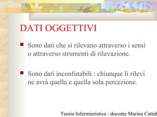 Teoria Infermieristica : docente Marina Cattab
DATI OGGETTIVI
 Sono dati che si rilevano attraverso i sensi
o attraverso strumenti di rilevazione.
 Sono dati inconfutabili : chiunque li rilevi
ne avrà quella e quella sola percezione.
 