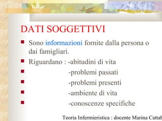Teoria Infermieristica : docente Marina Cattab
DATI SOGGETTIVI
 Sono informazioni fornite dalla persona o
dai famigliari.
 Riguardano : -abitudini di vita
 -problemi passati
 -problemi presenti
 -ambiente di vita
 -conoscenze specifiche
 