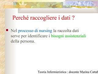 Teoria Infermieristica : docente Marina Cattab
Perché raccogliere i dati ?
 Nel processo di nursing la raccolta dati
serve per identificare i bisogni assistenziali
della persona.
 