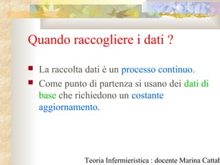Teoria Infermieristica : docente Marina Cattab
Quando raccogliere i dati ?
 La raccolta dati è un processo continuo.
 Come punto di partenza si usano dei dati di
base che richiedono un costante
aggiornamento.
 