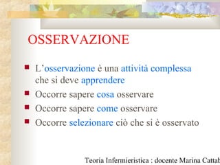 Teoria Infermieristica : docente Marina Cattab
OSSERVAZIONE
 L’osservazione è una attività complessa
che si deve apprendere
 Occorre sapere cosa osservare
 Occorre sapere come osservare
 Occorre selezionare ciò che si è osservato
 