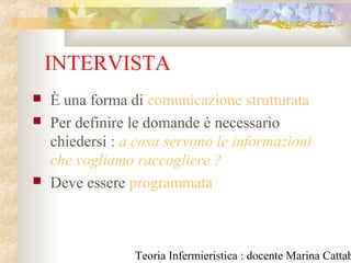 Teoria Infermieristica : docente Marina Cattab
INTERVISTA
 È una forma di comunicazione strutturata
 Per definire le domande è necessario
chiedersi : a cosa servono le informazioni
che vogliamo raccogliere ?
 Deve essere programmata
 