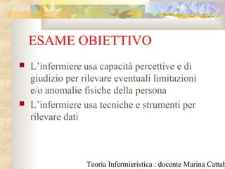 Teoria Infermieristica : docente Marina Cattab
ESAME OBIETTIVO
 L’infermiere usa capacità percettive e di
giudizio per rilevare eventuali limitazioni
e/o anomalie fisiche della persona
 L’infermiere usa tecniche e strumenti per
rilevare dati
 