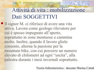 Teoria Infermieristica : docente Marina Cattab
Attività di vita : mobilizzazione
Dati SOGGETTIVI
 Il signor M. ci riferisce di avere una vita
attiva. Lavora come geologo rilevatore per
cui è spesso impegnato all’aperto,
soprattutto in zone montuose e cammina
molto. Inoltre, quando il lavoro glielo
consente, alterna la passione per la
mountain bike, con cui percorre un numero
elevato di chilometri ad ogni “uscita”, alla
palestra durante i mesi invernali soprattutto.
 