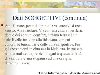Teoria Infermieristica : docente Marina Cattab
Dati SOGGETTIVI (continua)
 Ama il mare, per cui durante le vacanze vi si reca
spesso. Ama nuotare. Vive in una casa in periferia
dotate dei comuni comfort, a piano terra e a un
solo livello insieme alla fidanzata, con cui
condivide buona parte delle attività sportive. Per
gli spostamenti in città usa la bicicletta. In passato
non ha mai avuto problemi legati a questa attività
di vita tranne una slogatura ad una caviglia
durante il lavoro.
 