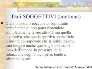 Teoria Infermieristica : docente Marina Cattab
Dati SOGGETTIVI (continua)
 Ora si mostra preoccupato, soprattutto
perché teme di non poter riprendere
completamente le sue attività, sia quella
lavorativa, che quella sportivo-amatoriale.
È inoltre consapevole che la riabilitazione
sarà lunga e anche questo gli abbassa il
tono dell’umore. In presenza della
fidanzata e degli amici, però, tende a
sdrammatizzare.
 