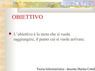 Teoria Infermieristica : docente Marina Cattab
OBIETTIVO
 L’obiettivo è la meta che si vuole
raggiungere, il punto cui si vuole arrivare.
 