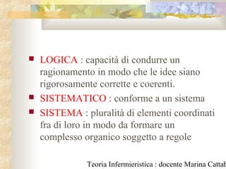 Teoria Infermieristica : docente Marina Cattab
 LOGICA : capacità di condurre un
ragionamento in modo che le idee siano
rigorosamente corrette e coerenti.
 SISTEMATICO : conforme a un sistema
 SISTEMA : pluralità di elementi coordinati
fra di loro in modo da formare un
complesso organico soggetto a regole
 