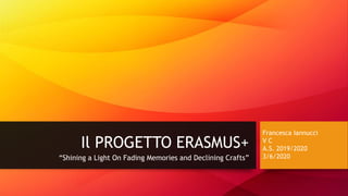 Il PROGETTO ERASMUS+
“Shining a Light On Fading Memories and Declining Crafts”
Francesca Iannucci
V C
A.S. 2019/2020
3/6/2020
 