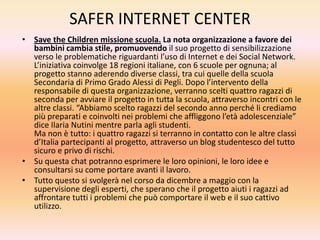 SAFER INTERNET CENTER
• Save the Children missione scuola. La nota organizzazione a favore dei
bambini cambia stile, promuovendo il suo progetto di sensibilizzazione
verso le problematiche riguardanti l’uso di Internet e dei Social Network.
L’iniziativa coinvolge 18 regioni italiane, con 6 scuole per ognuna; al
progetto stanno aderendo diverse classi, tra cui quelle della scuola
Secondaria di Primo Grado Alessi di Pegli. Dopo l’intervento della
responsabile di questa organizzazione, verranno scelti quattro ragazzi di
seconda per avviare il progetto in tutta la scuola, attraverso incontri con le
altre classi. “Abbiamo scelto ragazzi del secondo anno perché li crediamo
più preparati e coinvolti nei problemi che affliggono l’età adolescenziale”
dice Ilaria Nutini mentre parla agli studenti.
Ma non è tutto: i quattro ragazzi si terranno in contatto con le altre classi
d’Italia partecipanti al progetto, attraverso un blog studentesco del tutto
sicuro e privo di rischi.
• Su questa chat potranno esprimere le loro opinioni, le loro idee e
consultarsi su come portare avanti il lavoro.
• Tutto questo si svolgerà nel corso da dicembre a maggio con la
supervisione degli esperti, che sperano che il progetto aiuti i ragazzi ad
affrontare tutti i problemi che può comportare il web e il suo cattivo
utilizzo.

 