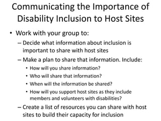 Communicating the Importance of Disability Inclusion to Host Sites Work with your group to:  Decide what information about inclusion is important to share with host sites Make a plan to share that information. Include: How will you share information? Who will share that information?  When will the information be shared?  How will you support host sites as they include members and volunteers with disabilities? Create a list of resources you can share with host sites to build their capacity for inclusion 