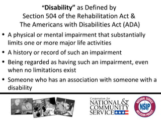“ Disability”  as Defined by  Section 504 of the Rehabilitation Act &  The Americans with Disabilities Act (ADA) A physical or mental impairment that substantially limits one or more major life activities A history or record of such an impairment Being regarded as having such an impairment, even when no limitations exist Someone who has an association with someone with a disability 