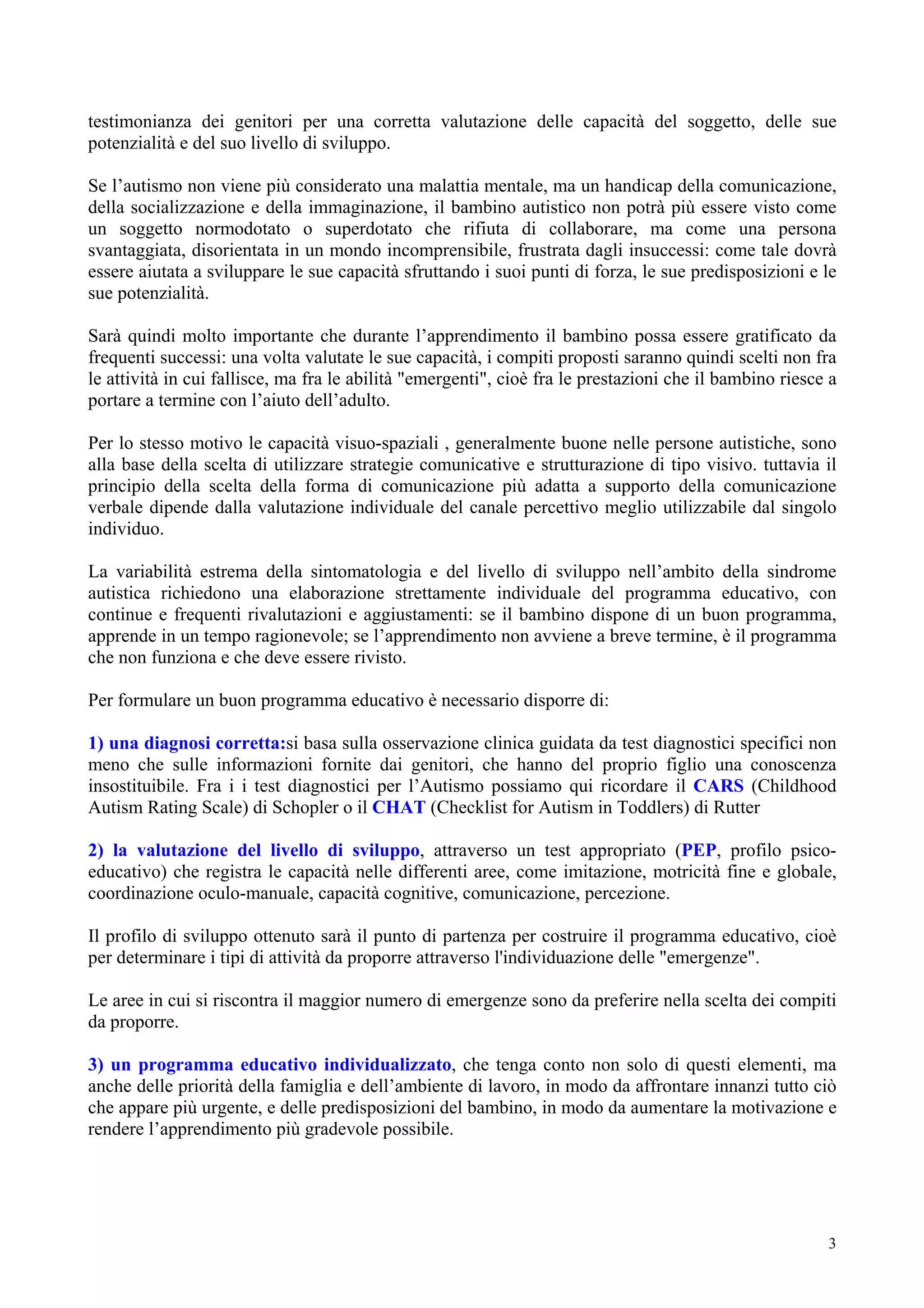 testimonianza dei genitori per una corretta valutazione delle capacità del soggetto, delle sue
potenzialità e del suo livello di sviluppo.
Se l’autismo non viene più considerato una malattia mentale, ma un handicap della comunicazione,
della socializzazione e della immaginazione, il bambino autistico non potrà più essere visto come
un soggetto normodotato o superdotato che rifiuta di collaborare, ma come una persona
svantaggiata, disorientata in un mondo incomprensibile, frustrata dagli insuccessi: come tale dovrà
essere aiutata a sviluppare le sue capacità sfruttando i suoi punti di forza, le sue predisposizioni e le
sue potenzialità.
Sarà quindi molto importante che durante l’apprendimento il bambino possa essere gratificato da
frequenti successi: una volta valutate le sue capacità, i compiti proposti saranno quindi scelti non fra
le attività in cui fallisce, ma fra le abilità "emergenti", cioè fra le prestazioni che il bambino riesce a
portare a termine con l’aiuto dell’adulto.
Per lo stesso motivo le capacità visuo-spaziali , generalmente buone nelle persone autistiche, sono
alla base della scelta di utilizzare strategie comunicative e strutturazione di tipo visivo. tuttavia il
principio della scelta della forma di comunicazione più adatta a supporto della comunicazione
verbale dipende dalla valutazione individuale del canale percettivo meglio utilizzabile dal singolo
individuo.
La variabilità estrema della sintomatologia e del livello di sviluppo nell’ambito della sindrome
autistica richiedono una elaborazione strettamente individuale del programma educativo, con
continue e frequenti rivalutazioni e aggiustamenti: se il bambino dispone di un buon programma,
apprende in un tempo ragionevole; se l’apprendimento non avviene a breve termine, è il programma
che non funziona e che deve essere rivisto.
Per formulare un buon programma educativo è necessario disporre di:
1) una diagnosi corretta:si basa sulla osservazione clinica guidata da test diagnostici specifici non
meno che sulle informazioni fornite dai genitori, che hanno del proprio figlio una conoscenza
insostituibile. Fra i i test diagnostici per l’Autismo possiamo qui ricordare il CARS (Childhood
Autism Rating Scale) di Schopler o il CHAT (Checklist for Autism in Toddlers) di Rutter
2) la valutazione del livello di sviluppo, attraverso un test appropriato (PEP, profilo psico-
educativo) che registra le capacità nelle differenti aree, come imitazione, motricità fine e globale,
coordinazione oculo-manuale, capacità cognitive, comunicazione, percezione.
Il profilo di sviluppo ottenuto sarà il punto di partenza per costruire il programma educativo, cioè
per determinare i tipi di attività da proporre attraverso l'individuazione delle "emergenze".
Le aree in cui si riscontra il maggior numero di emergenze sono da preferire nella scelta dei compiti
da proporre.
3) un programma educativo individualizzato, che tenga conto non solo di questi elementi, ma
anche delle priorità della famiglia e dell’ambiente di lavoro, in modo da affrontare innanzi tutto ciò
che appare più urgente, e delle predisposizioni del bambino, in modo da aumentare la motivazione e
rendere l’apprendimento più gradevole possibile.
3
 