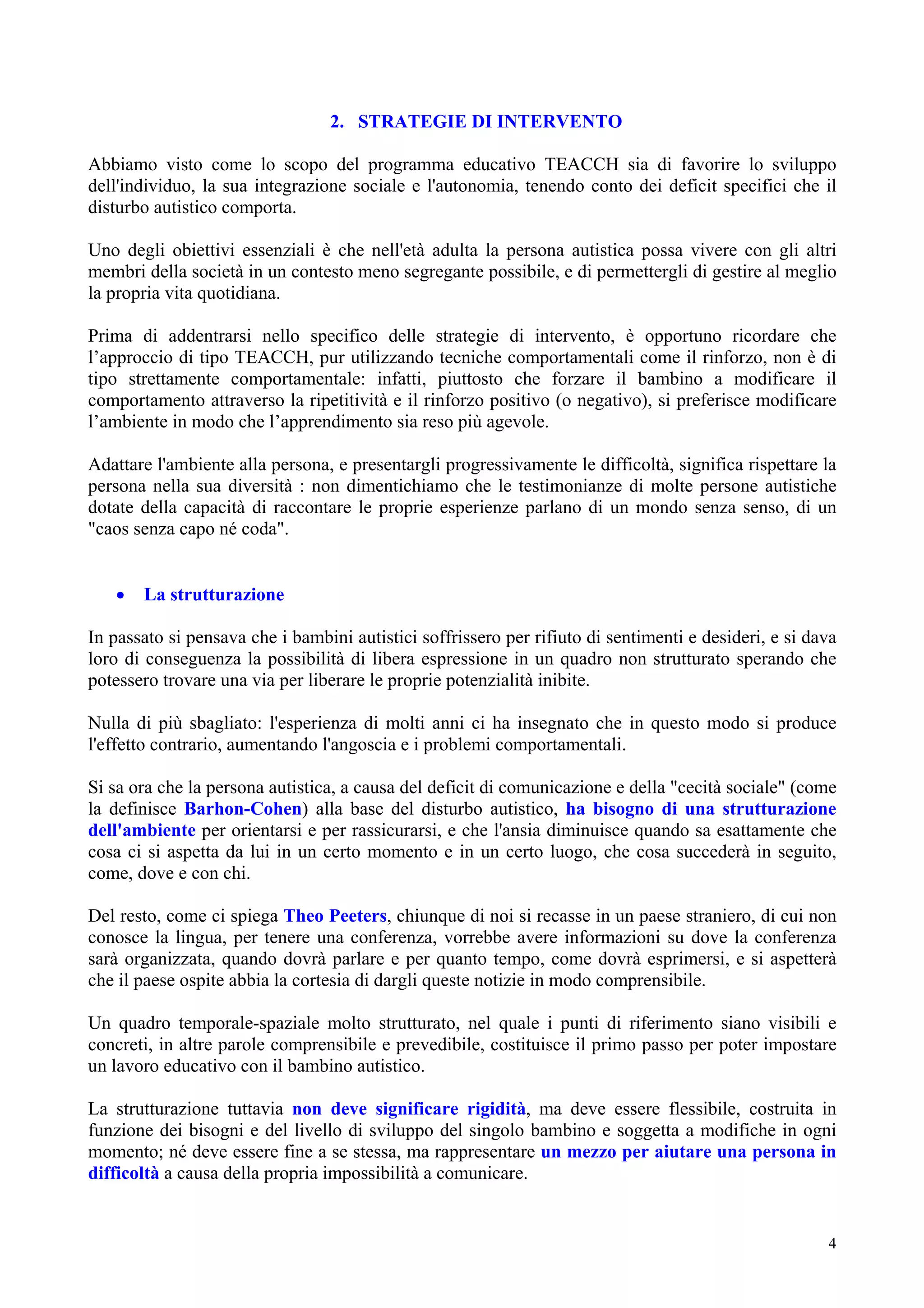 2. STRATEGIE DI INTERVENTO
Abbiamo visto come lo scopo del programma educativo TEACCH sia di favorire lo sviluppo
dell'individuo, la sua integrazione sociale e l'autonomia, tenendo conto dei deficit specifici che il
disturbo autistico comporta.
Uno degli obiettivi essenziali è che nell'età adulta la persona autistica possa vivere con gli altri
membri della società in un contesto meno segregante possibile, e di permettergli di gestire al meglio
la propria vita quotidiana.
Prima di addentrarsi nello specifico delle strategie di intervento, è opportuno ricordare che
l’approccio di tipo TEACCH, pur utilizzando tecniche comportamentali come il rinforzo, non è di
tipo strettamente comportamentale: infatti, piuttosto che forzare il bambino a modificare il
comportamento attraverso la ripetitività e il rinforzo positivo (o negativo), si preferisce modificare
l’ambiente in modo che l’apprendimento sia reso più agevole.
Adattare l'ambiente alla persona, e presentargli progressivamente le difficoltà, significa rispettare la
persona nella sua diversità : non dimentichiamo che le testimonianze di molte persone autistiche
dotate della capacità di raccontare le proprie esperienze parlano di un mondo senza senso, di un
"caos senza capo né coda".
• La strutturazione
In passato si pensava che i bambini autistici soffrissero per rifiuto di sentimenti e desideri, e si dava
loro di conseguenza la possibilità di libera espressione in un quadro non strutturato sperando che
potessero trovare una via per liberare le proprie potenzialità inibite.
Nulla di più sbagliato: l'esperienza di molti anni ci ha insegnato che in questo modo si produce
l'effetto contrario, aumentando l'angoscia e i problemi comportamentali.
Si sa ora che la persona autistica, a causa del deficit di comunicazione e della "cecità sociale" (come
la definisce Barhon-Cohen) alla base del disturbo autistico, ha bisogno di una strutturazione
dell'ambiente per orientarsi e per rassicurarsi, e che l'ansia diminuisce quando sa esattamente che
cosa ci si aspetta da lui in un certo momento e in un certo luogo, che cosa succederà in seguito,
come, dove e con chi.
Del resto, come ci spiega Theo Peeters, chiunque di noi si recasse in un paese straniero, di cui non
conosce la lingua, per tenere una conferenza, vorrebbe avere informazioni su dove la conferenza
sarà organizzata, quando dovrà parlare e per quanto tempo, come dovrà esprimersi, e si aspetterà
che il paese ospite abbia la cortesia di dargli queste notizie in modo comprensibile.
Un quadro temporale-spaziale molto strutturato, nel quale i punti di riferimento siano visibili e
concreti, in altre parole comprensibile e prevedibile, costituisce il primo passo per poter impostare
un lavoro educativo con il bambino autistico.
La strutturazione tuttavia non deve significare rigidità, ma deve essere flessibile, costruita in
funzione dei bisogni e del livello di sviluppo del singolo bambino e soggetta a modifiche in ogni
momento; né deve essere fine a se stessa, ma rappresentare un mezzo per aiutare una persona in
difficoltà a causa della propria impossibilità a comunicare.
4
 