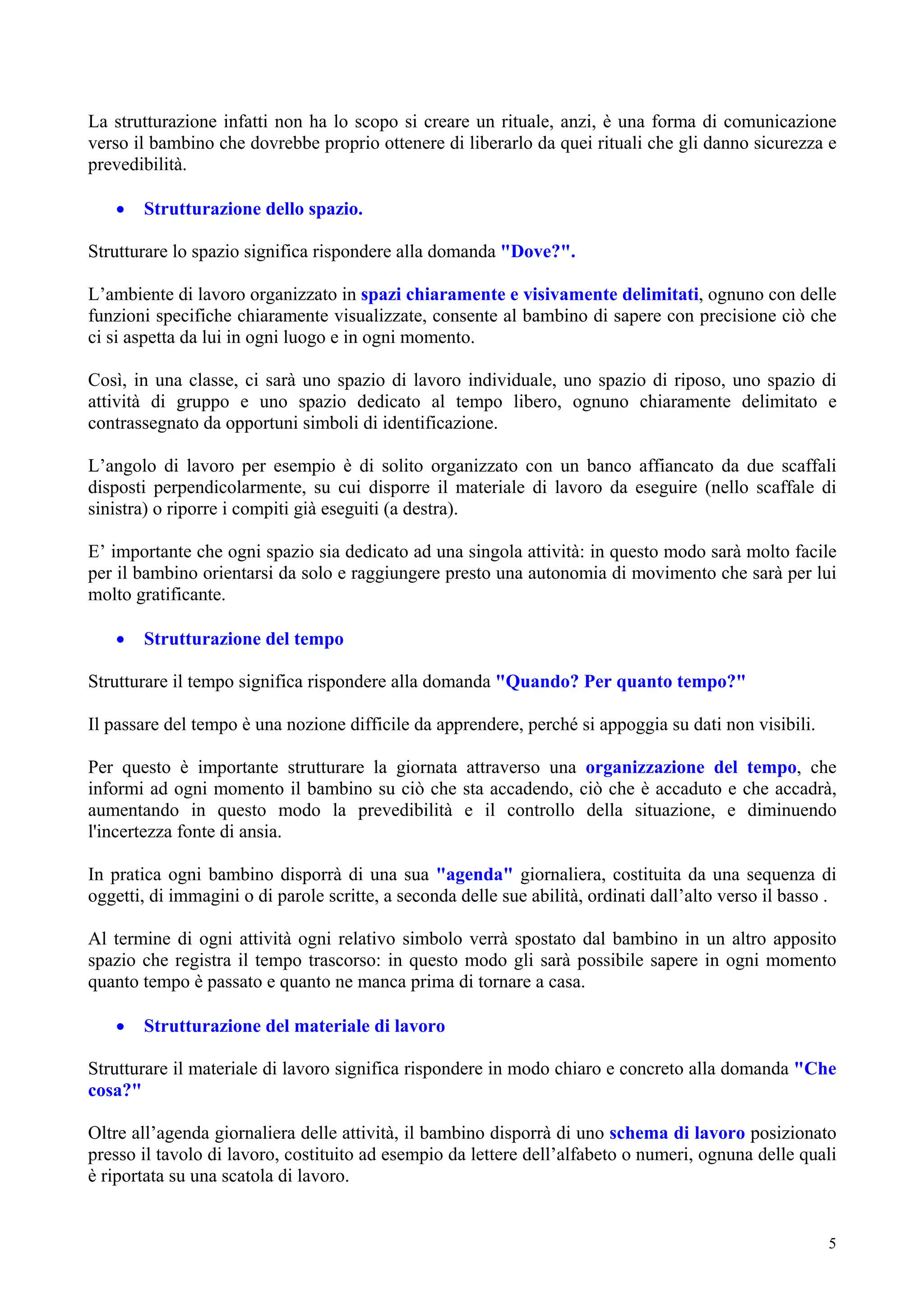 La strutturazione infatti non ha lo scopo si creare un rituale, anzi, è una forma di comunicazione
verso il bambino che dovrebbe proprio ottenere di liberarlo da quei rituali che gli danno sicurezza e
prevedibilità.
• Strutturazione dello spazio.
Strutturare lo spazio significa rispondere alla domanda "Dove?".
L’ambiente di lavoro organizzato in spazi chiaramente e visivamente delimitati, ognuno con delle
funzioni specifiche chiaramente visualizzate, consente al bambino di sapere con precisione ciò che
ci si aspetta da lui in ogni luogo e in ogni momento.
Così, in una classe, ci sarà uno spazio di lavoro individuale, uno spazio di riposo, uno spazio di
attività di gruppo e uno spazio dedicato al tempo libero, ognuno chiaramente delimitato e
contrassegnato da opportuni simboli di identificazione.
L’angolo di lavoro per esempio è di solito organizzato con un banco affiancato da due scaffali
disposti perpendicolarmente, su cui disporre il materiale di lavoro da eseguire (nello scaffale di
sinistra) o riporre i compiti già eseguiti (a destra).
E’ importante che ogni spazio sia dedicato ad una singola attività: in questo modo sarà molto facile
per il bambino orientarsi da solo e raggiungere presto una autonomia di movimento che sarà per lui
molto gratificante.
• Strutturazione del tempo
Strutturare il tempo significa rispondere alla domanda "Quando? Per quanto tempo?"
Il passare del tempo è una nozione difficile da apprendere, perché si appoggia su dati non visibili.
Per questo è importante strutturare la giornata attraverso una organizzazione del tempo, che
informi ad ogni momento il bambino su ciò che sta accadendo, ciò che è accaduto e che accadrà,
aumentando in questo modo la prevedibilità e il controllo della situazione, e diminuendo
l'incertezza fonte di ansia.
In pratica ogni bambino disporrà di una sua "agenda" giornaliera, costituita da una sequenza di
oggetti, di immagini o di parole scritte, a seconda delle sue abilità, ordinati dall’alto verso il basso .
Al termine di ogni attività ogni relativo simbolo verrà spostato dal bambino in un altro apposito
spazio che registra il tempo trascorso: in questo modo gli sarà possibile sapere in ogni momento
quanto tempo è passato e quanto ne manca prima di tornare a casa.
• Strutturazione del materiale di lavoro
Strutturare il materiale di lavoro significa rispondere in modo chiaro e concreto alla domanda "Che
cosa?"
Oltre all’agenda giornaliera delle attività, il bambino disporrà di uno schema di lavoro posizionato
presso il tavolo di lavoro, costituito ad esempio da lettere dell’alfabeto o numeri, ognuna delle quali
è riportata su una scatola di lavoro.
5
 