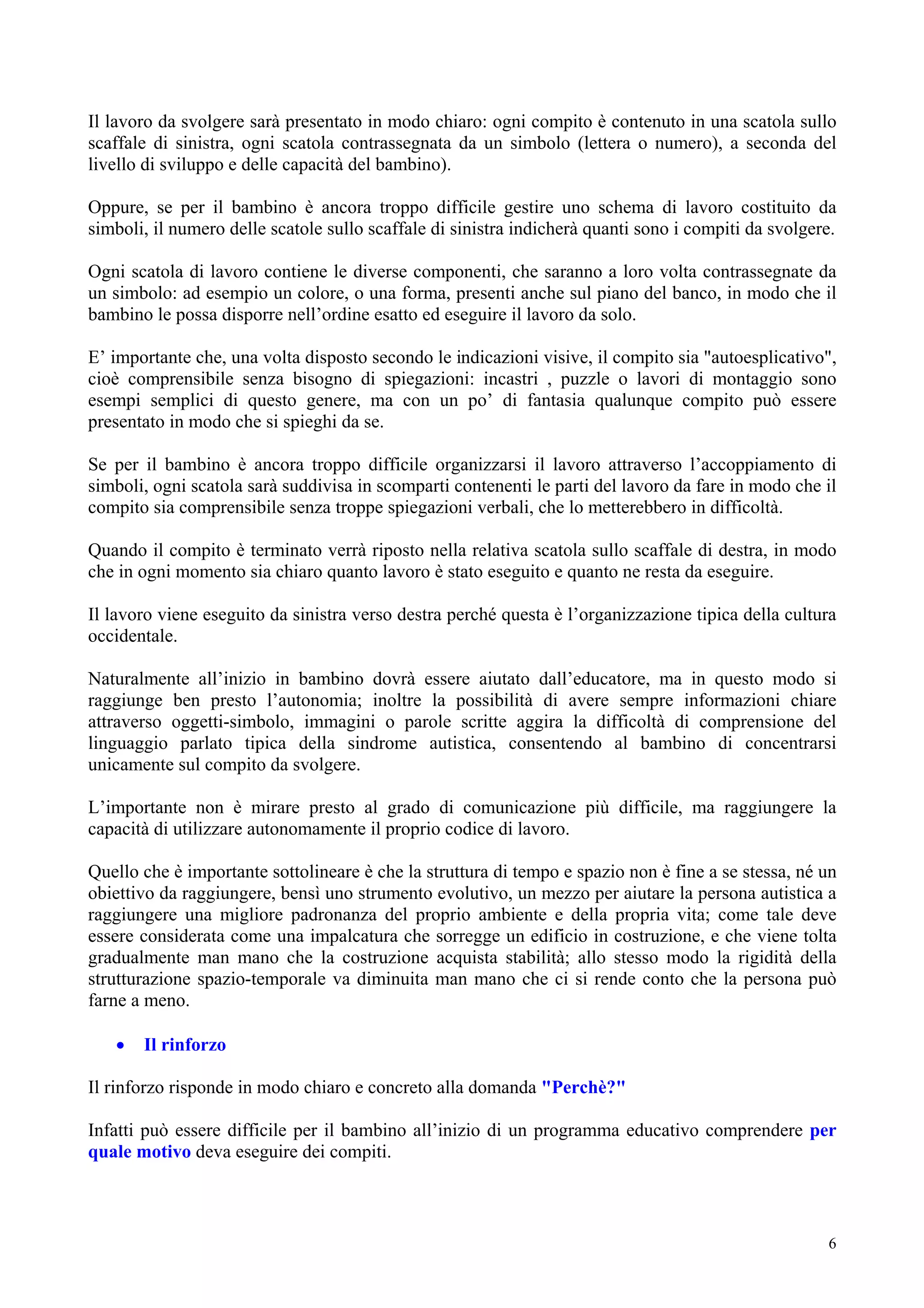 Il lavoro da svolgere sarà presentato in modo chiaro: ogni compito è contenuto in una scatola sullo
scaffale di sinistra, ogni scatola contrassegnata da un simbolo (lettera o numero), a seconda del
livello di sviluppo e delle capacità del bambino).
Oppure, se per il bambino è ancora troppo difficile gestire uno schema di lavoro costituito da
simboli, il numero delle scatole sullo scaffale di sinistra indicherà quanti sono i compiti da svolgere.
Ogni scatola di lavoro contiene le diverse componenti, che saranno a loro volta contrassegnate da
un simbolo: ad esempio un colore, o una forma, presenti anche sul piano del banco, in modo che il
bambino le possa disporre nell’ordine esatto ed eseguire il lavoro da solo.
E’ importante che, una volta disposto secondo le indicazioni visive, il compito sia "autoesplicativo",
cioè comprensibile senza bisogno di spiegazioni: incastri , puzzle o lavori di montaggio sono
esempi semplici di questo genere, ma con un po’ di fantasia qualunque compito può essere
presentato in modo che si spieghi da se.
Se per il bambino è ancora troppo difficile organizzarsi il lavoro attraverso l’accoppiamento di
simboli, ogni scatola sarà suddivisa in scomparti contenenti le parti del lavoro da fare in modo che il
compito sia comprensibile senza troppe spiegazioni verbali, che lo metterebbero in difficoltà.
Quando il compito è terminato verrà riposto nella relativa scatola sullo scaffale di destra, in modo
che in ogni momento sia chiaro quanto lavoro è stato eseguito e quanto ne resta da eseguire.
Il lavoro viene eseguito da sinistra verso destra perché questa è l’organizzazione tipica della cultura
occidentale.
Naturalmente all’inizio in bambino dovrà essere aiutato dall’educatore, ma in questo modo si
raggiunge ben presto l’autonomia; inoltre la possibilità di avere sempre informazioni chiare
attraverso oggetti-simbolo, immagini o parole scritte aggira la difficoltà di comprensione del
linguaggio parlato tipica della sindrome autistica, consentendo al bambino di concentrarsi
unicamente sul compito da svolgere.
L’importante non è mirare presto al grado di comunicazione più difficile, ma raggiungere la
capacità di utilizzare autonomamente il proprio codice di lavoro.
Quello che è importante sottolineare è che la struttura di tempo e spazio non è fine a se stessa, né un
obiettivo da raggiungere, bensì uno strumento evolutivo, un mezzo per aiutare la persona autistica a
raggiungere una migliore padronanza del proprio ambiente e della propria vita; come tale deve
essere considerata come una impalcatura che sorregge un edificio in costruzione, e che viene tolta
gradualmente man mano che la costruzione acquista stabilità; allo stesso modo la rigidità della
strutturazione spazio-temporale va diminuita man mano che ci si rende conto che la persona può
farne a meno.
• Il rinforzo
Il rinforzo risponde in modo chiaro e concreto alla domanda "Perchè?"
Infatti può essere difficile per il bambino all’inizio di un programma educativo comprendere per
quale motivo deva eseguire dei compiti.
6
 