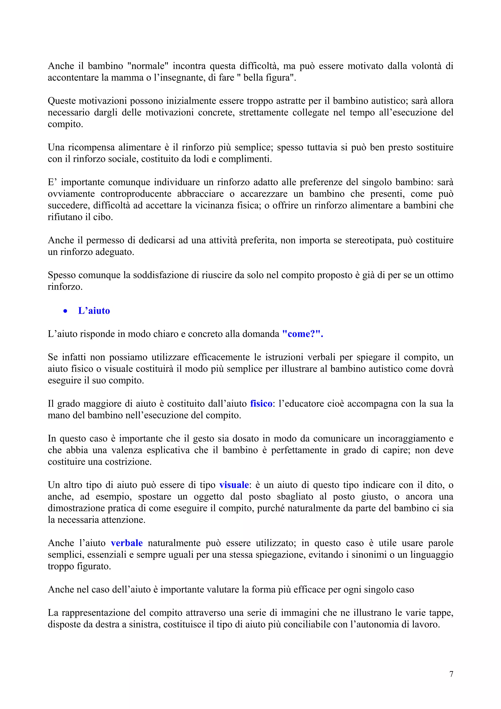 Anche il bambino "normale" incontra questa difficoltà, ma può essere motivato dalla volontà di
accontentare la mamma o l’insegnante, di fare " bella figura".
Queste motivazioni possono inizialmente essere troppo astratte per il bambino autistico; sarà allora
necessario dargli delle motivazioni concrete, strettamente collegate nel tempo all’esecuzione del
compito.
Una ricompensa alimentare è il rinforzo più semplice; spesso tuttavia si può ben presto sostituire
con il rinforzo sociale, costituito da lodi e complimenti.
E’ importante comunque individuare un rinforzo adatto alle preferenze del singolo bambino: sarà
ovviamente controproducente abbracciare o accarezzare un bambino che presenti, come può
succedere, difficoltà ad accettare la vicinanza fisica; o offrire un rinforzo alimentare a bambini che
rifiutano il cibo.
Anche il permesso di dedicarsi ad una attività preferita, non importa se stereotipata, può costituire
un rinforzo adeguato.
Spesso comunque la soddisfazione di riuscire da solo nel compito proposto è già di per se un ottimo
rinforzo.
• L’aiuto
L’aiuto risponde in modo chiaro e concreto alla domanda "come?".
Se infatti non possiamo utilizzare efficacemente le istruzioni verbali per spiegare il compito, un
aiuto fisico o visuale costituirà il modo più semplice per illustrare al bambino autistico come dovrà
eseguire il suo compito.
Il grado maggiore di aiuto è costituito dall’aiuto fisico: l’educatore cioè accompagna con la sua la
mano del bambino nell’esecuzione del compito.
In questo caso è importante che il gesto sia dosato in modo da comunicare un incoraggiamento e
che abbia una valenza esplicativa che il bambino è perfettamente in grado di capire; non deve
costituire una costrizione.
Un altro tipo di aiuto può essere di tipo visuale: è un aiuto di questo tipo indicare con il dito, o
anche, ad esempio, spostare un oggetto dal posto sbagliato al posto giusto, o ancora una
dimostrazione pratica di come eseguire il compito, purché naturalmente da parte del bambino ci sia
la necessaria attenzione.
Anche l’aiuto verbale naturalmente può essere utilizzato; in questo caso è utile usare parole
semplici, essenziali e sempre uguali per una stessa spiegazione, evitando i sinonimi o un linguaggio
troppo figurato.
Anche nel caso dell’aiuto è importante valutare la forma più efficace per ogni singolo caso
La rappresentazione del compito attraverso una serie di immagini che ne illustrano le varie tappe,
disposte da destra a sinistra, costituisce il tipo di aiuto più conciliabile con l’autonomia di lavoro.
7
 